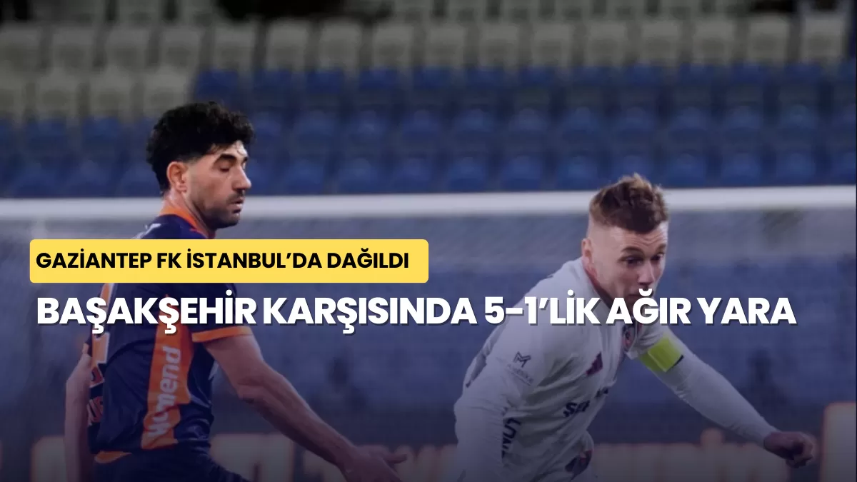 Gaziantep FK İstanbul’da Dağıldı: Başakşehir Karşısında 5-1’lik Ağır Yara