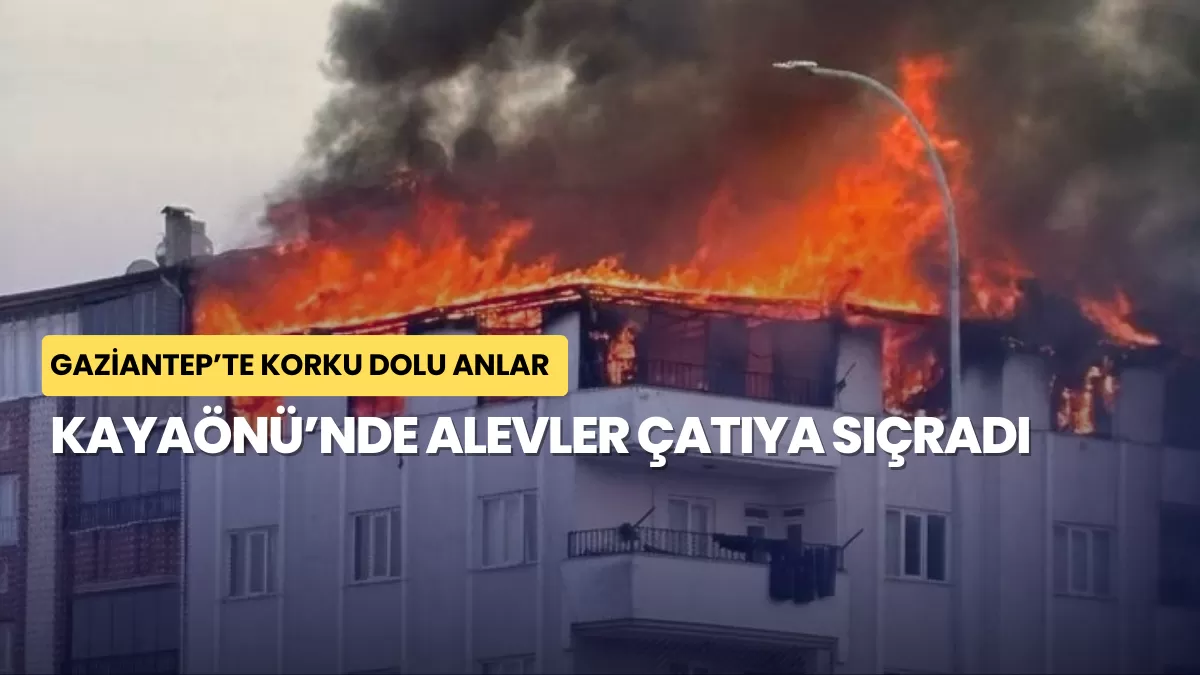 Gaziantep’te Korku Dolu Anlar: Kayaönü’nde Alevler Çatıya Sıçradı