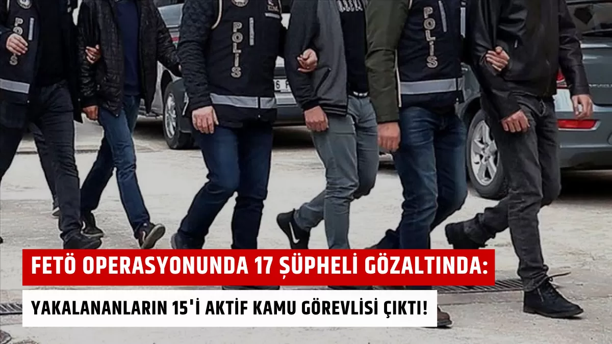 FETÖ Operasyonunda 17 Şüpheli Gözaltında: Yakalananların 15’i Aktif Kamu Görevlisi Çıktı!