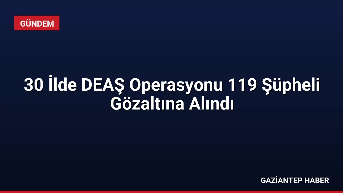 30 İlde DEAŞ Operasyonu 119 Şüpheli Gözaltına Alındı