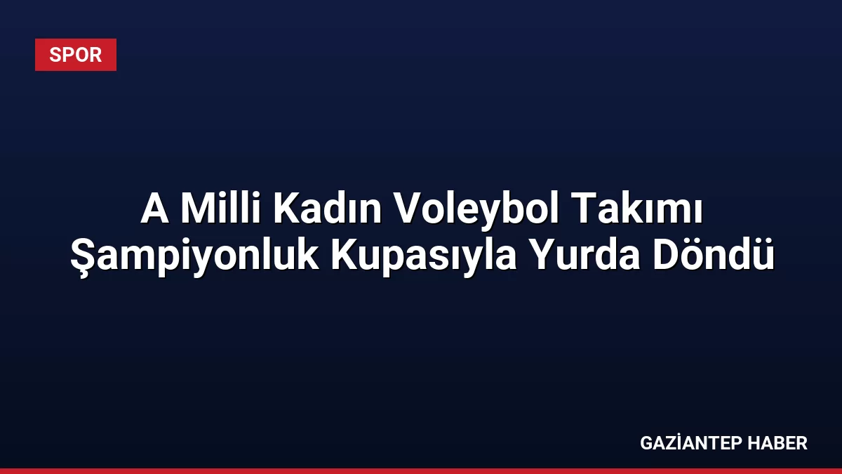 A Milli Kadın Voleybol Takımı Şampiyonluk Kupasıyla Yurda Döndü
