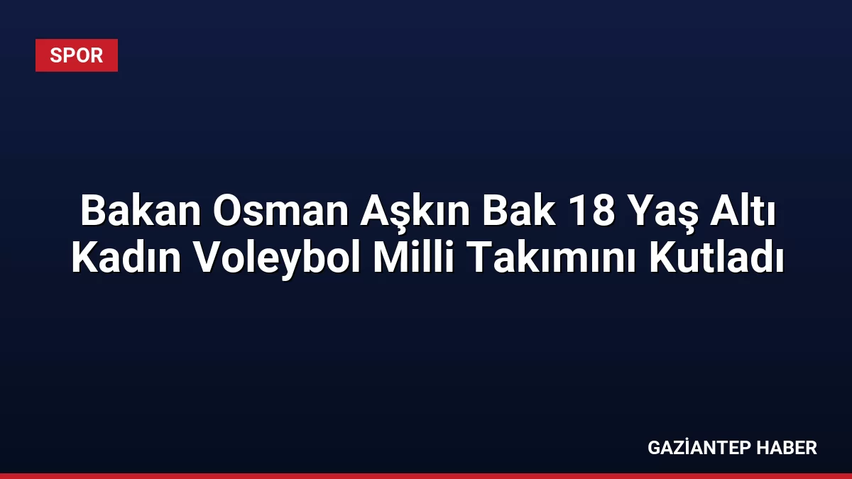 Bakan Osman Aşkın Bak 18 Yaş Altı Kadın Voleybol Milli Takımını Kutladı