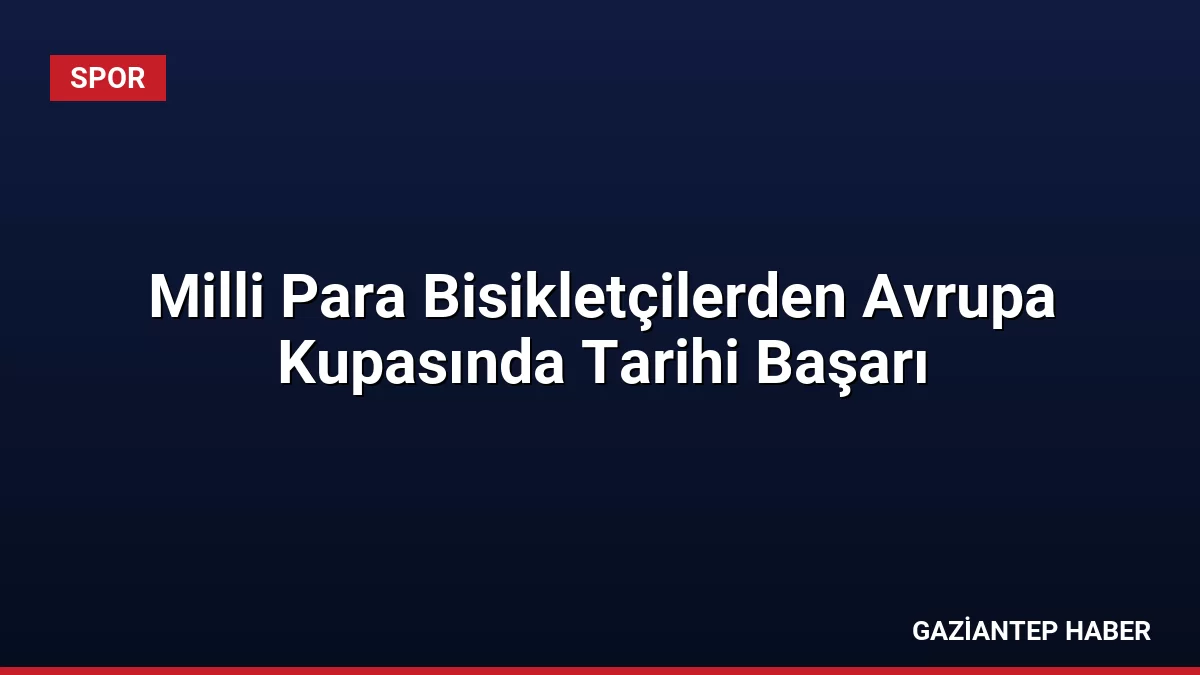 Milli Para Bisikletçilerden Avrupa Kupasında Tarihi Başarı
