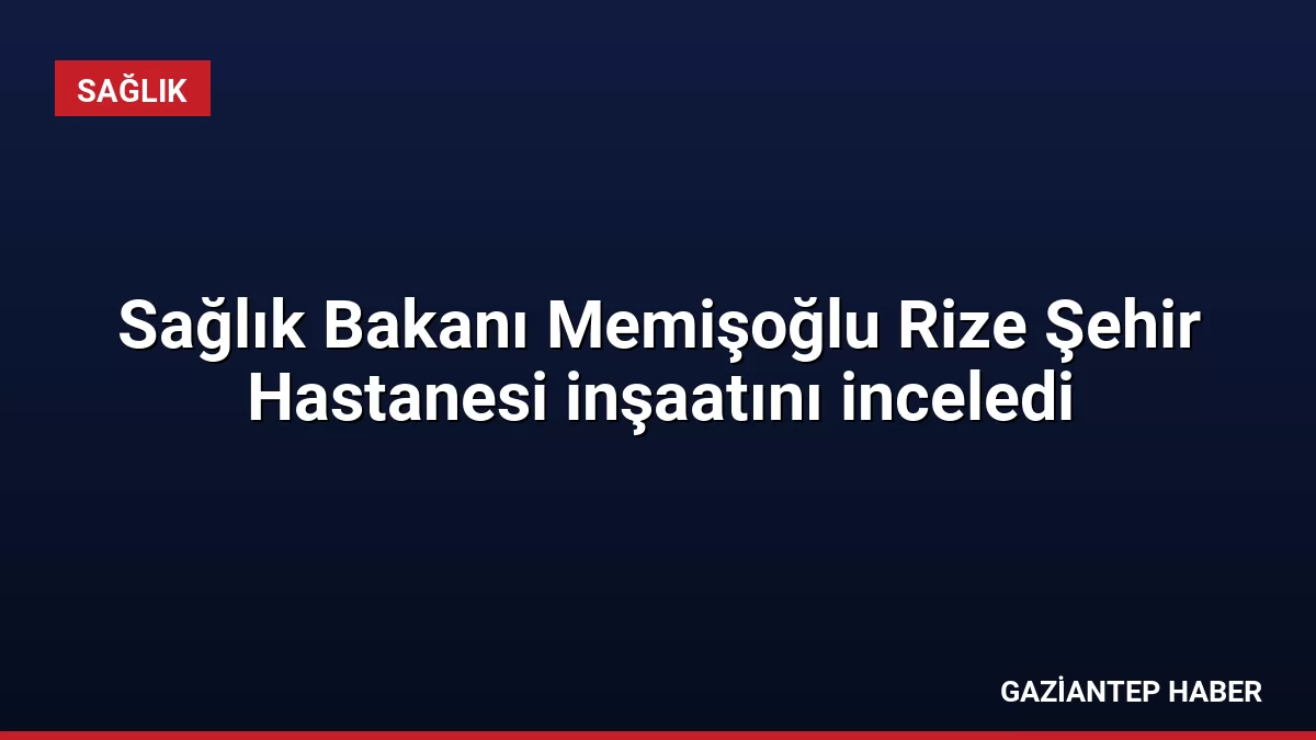 Sağlık Bakanı Memişoğlu Rize Şehir Hastanesi inşaatını inceledi