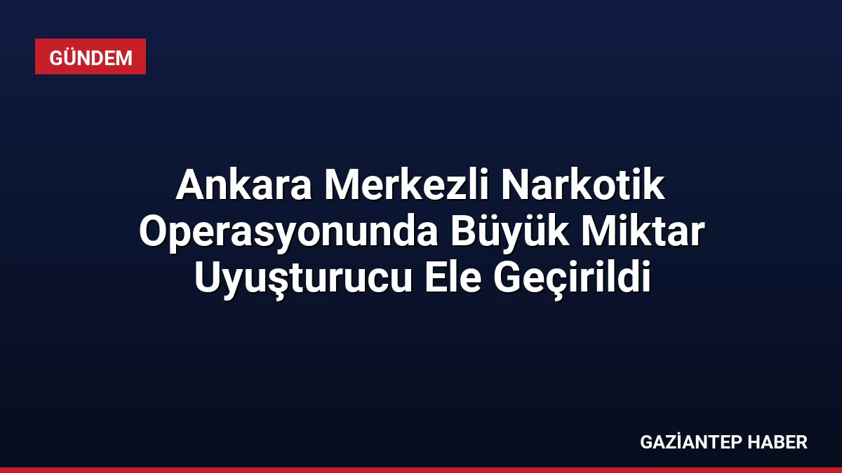 Ankara Merkezli Narkotik Operasyonunda Büyük Miktar Uyuşturucu Ele Geçirildi