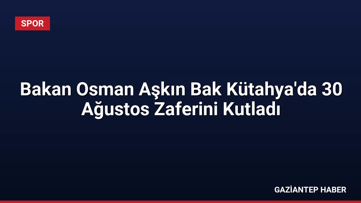 Bakan Osman Aşkın Bak Kütahya’da 30 Ağustos Zaferini Kutladı