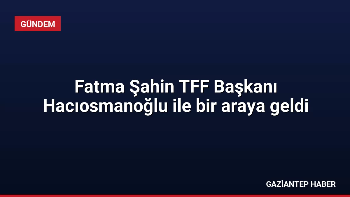 Fatma Şahin TFF Başkanı Hacıosmanoğlu ile bir araya geldi