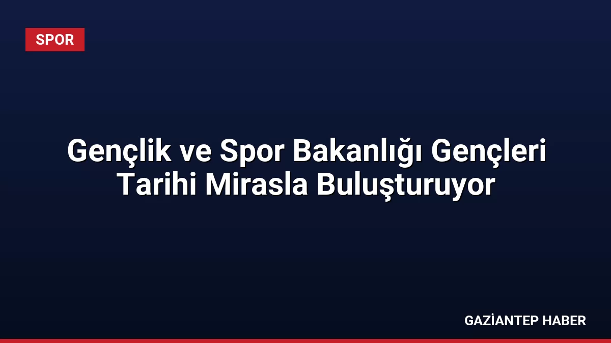 Gençlik ve Spor Bakanlığı Gençleri Tarihi Mirasla Buluşturuyor