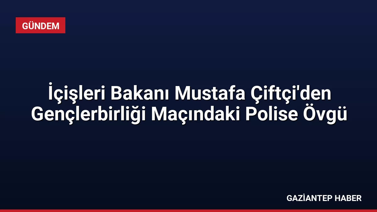 İçişleri Bakanı Mustafa Çiftçi’den Gençlerbirliği Maçındaki Polise Övgü