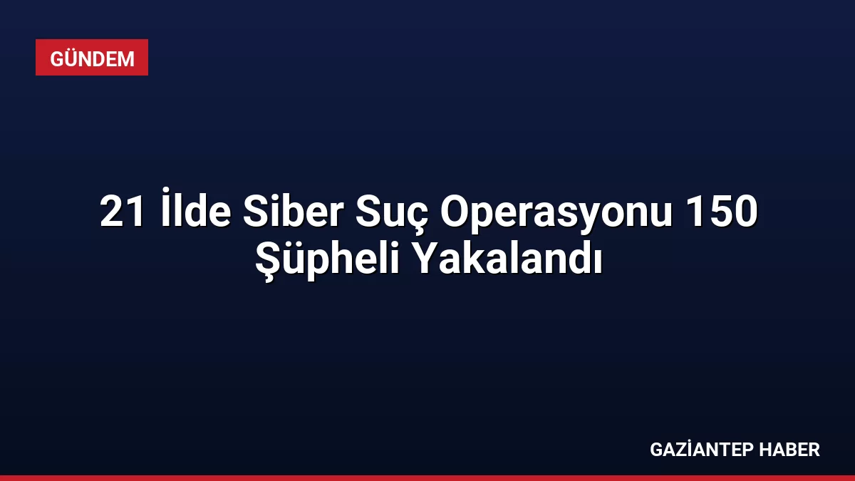 21 İlde Siber Suç Operasyonu 150 Şüpheli Yakalandı
