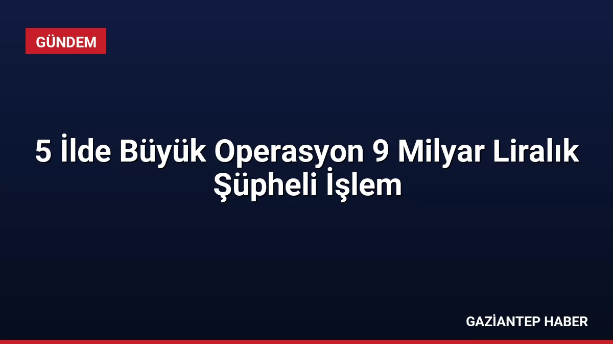 5 İlde Büyük Operasyon 9 Milyar Liralık Şüpheli İşlem
