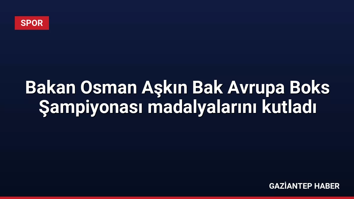 Bakan Osman Aşkın Bak Avrupa Boks Şampiyonası madalyalarını kutladı