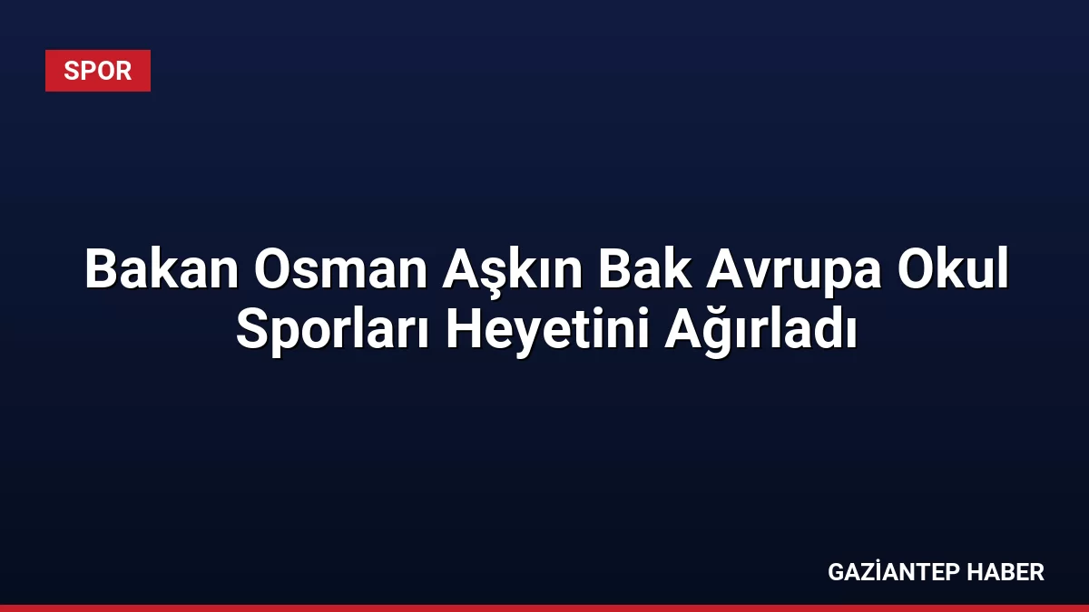 Bakan Osman Aşkın Bak Avrupa Okul Sporları Heyetini Ağırladı