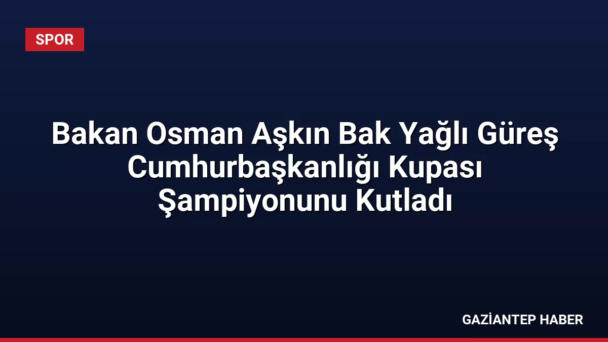 Bakan Osman Aşkın Bak Yağlı Güreş Cumhurbaşkanlığı Kupası Şampiyonunu Kutladı