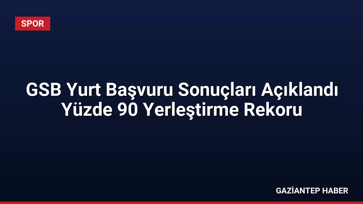 GSB Yurt Başvuru Sonuçları Açıklandı Yüzde 90 Yerleştirme Rekoru