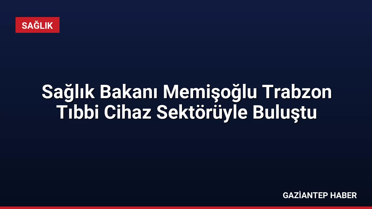 Sağlık Bakanı Memişoğlu Trabzon Tıbbi Cihaz Sektörüyle Buluştu