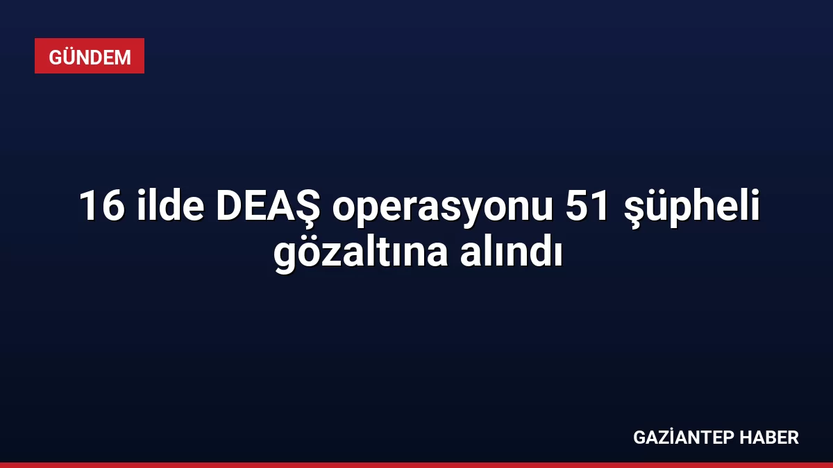 16 ilde DEAŞ operasyonu 51 şüpheli gözaltına alındı