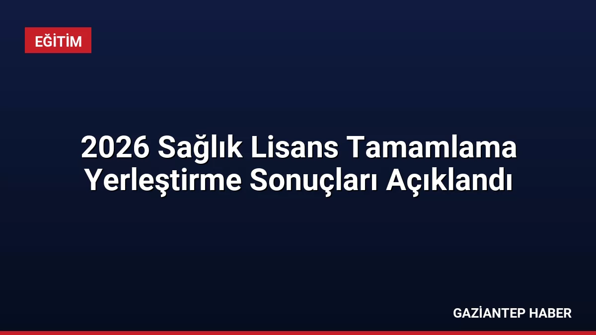 2026 Sağlık Lisans Tamamlama Yerleştirme Sonuçları Açıklandı