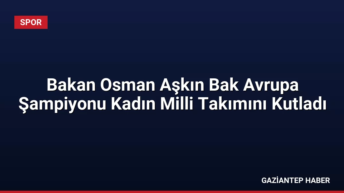 Bakan Osman Aşkın Bak Avrupa Şampiyonu Kadın Milli Takımını Kutladı