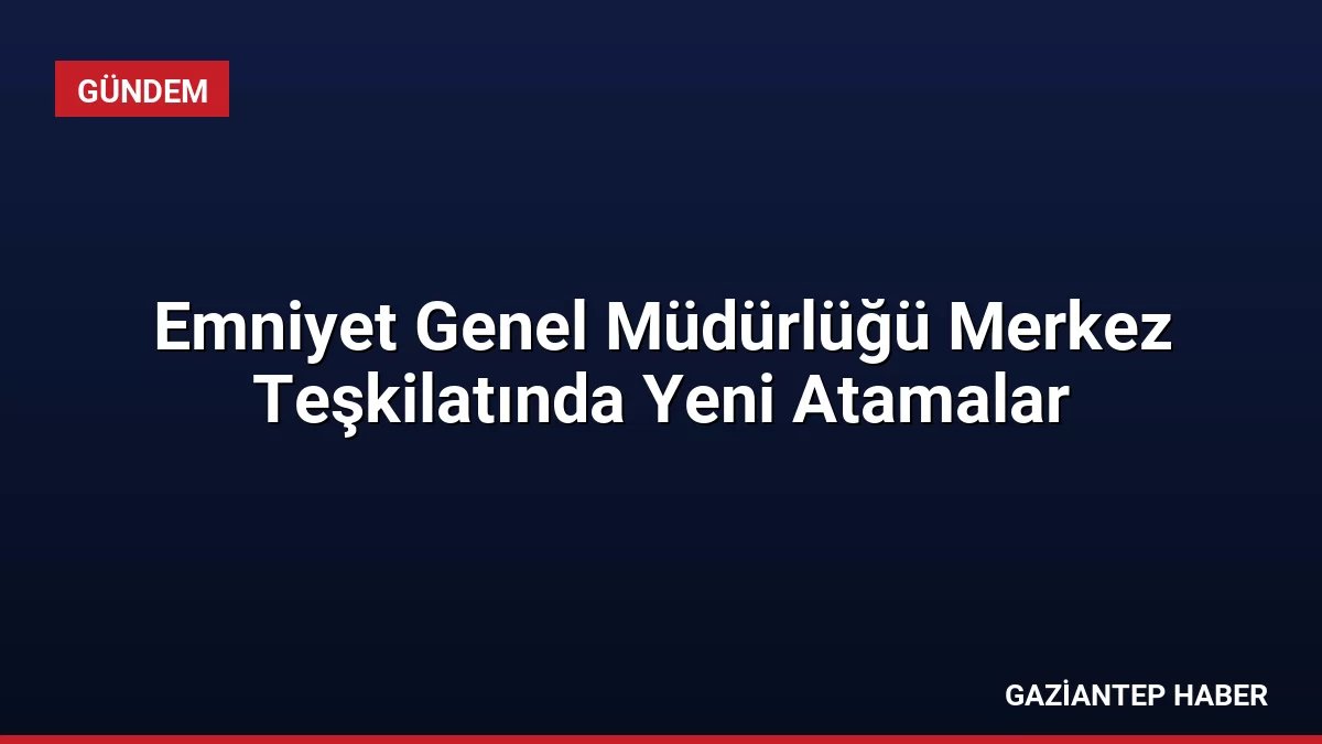 Emniyet Genel Müdürlüğü Merkez Teşkilatında Yeni Atamalar
