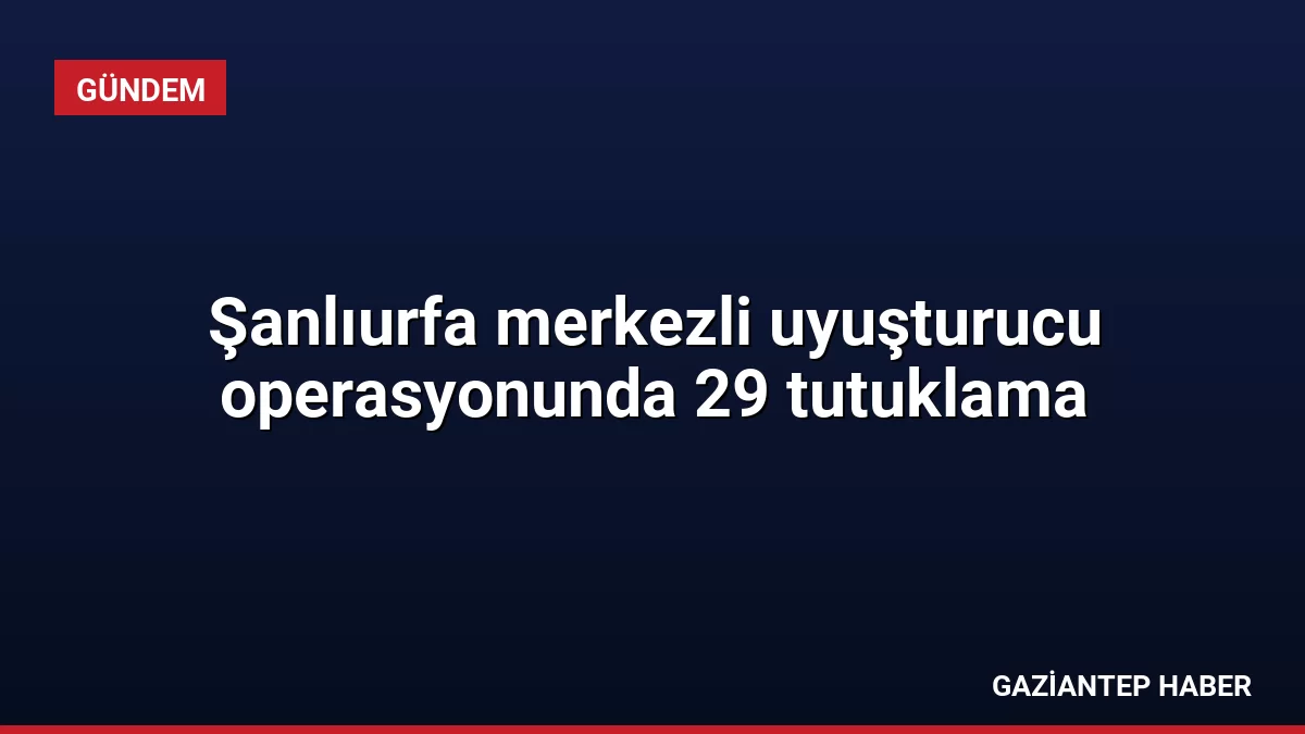 Şanlıurfa merkezli uyuşturucu operasyonunda 29 tutuklama